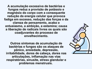 A acumulação excessiva de bactérias e fungos reduz a provisão de potássio e magnésio do corpo com a consequente redução da energia celular que provoca fadiga em excesso, redução das forças e da clareza de pensamento, acaba o entusiasmo, a ambição, a estamina; causa a liberação de radicais livres os quais são coadjuvantes do processo de envelhecimento. Outros sintomas de acumulação de bactérias e fungos são os ataques de pânico, ansiedade, depressão, irritabilidade, dores de cabeça, dores nas articulações, inflamação nas vias respiratórias, sinusite, stress glandular e problemas menstruais.  