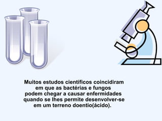 Muitos estudos científicos coincidiram em que as bactérias e fungos  podem chegar a causar enfermidades  quando se lhes permite desenvolver-se em um terreno doentio(ácido).  