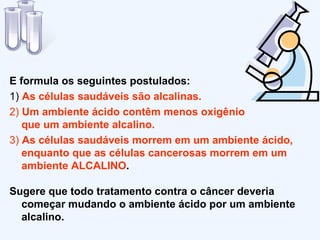 E formula os seguintes postulados: 1)  As  células saudáveis são alcalinas. 2)   Um ambiente ácido contêm menos oxigênio  que um ambiente alcalino. 3)  As células saudáveis morrem em um ambiente ácido, enquanto que as células cancerosas morrem em um ambiente ALCALINO . Sugere que todo tratamento contra o câncer deveria começar mudando o ambiente ácido por um ambiente alcalino. 