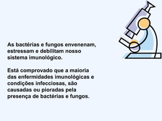 As bactérias e fungos envenenam, estressam e debilitam nosso sistema imunológico.  Está comprovado que a maioria das enfermidades imunológicas e condições infecciosas, são causadas ou pioradas pela presença de bactérias e fungos.  