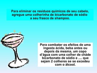 Para eliminar os resíduos químicos de seu cabelo, agregue uma colherinha de bicarbonato de sódio  a seu frasco de shampoo. Para combater os efeitos de uma ingesta ácida, beba antes ou depois da mesma, um copo d’água com uma colher de cháde bicarbonato de sódio e .... que sejam 2 colheres se se excedeu com o álcool. 