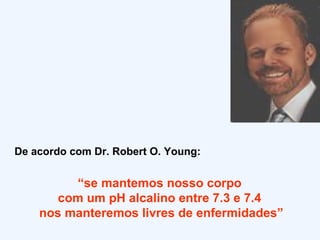 De acordo com Dr. Robert O. Young: “ se mantemos nosso corpo  com um pH alcalino entre 7.3 e 7.4  nos manteremos livres de enfermidades” 