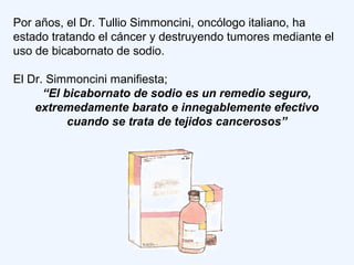Por años, el Dr. Tullio Simmoncini, oncólogo italiano, ha
estado tratando el cáncer y destruyendo tumores mediante el
uso de bicabornato de sodio.
El Dr. Simmoncini manifiesta;
“El bicabornato de sodio es un remedio seguro,
extremedamente barato e innegablemente efectivo
cuando se trata de tejidos cancerosos”
 