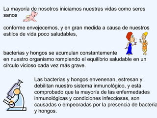 La mayoría de nosotros iniciamos nuestras vidas como seres
sanos
conforme envejecemos, y en gran medida a causa de nuestros
estilos de vida poco saludables,
bacterias y hongos se acumulan constantemente
en nuestro organismo rompiendo el equilibrio saludable en un
círculo vicioso cada vez más grave.
Las bacterias y hongos envenenan, estresan y
debilitan nuestro sistema inmunológico, y está
comprobado que la mayoría de las enfermedades
inmunológicas y condiciones infecciosas, son
causadas o empeoradas por la presencia de bacteria
y hongos.
 