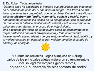 El Dr. Robert Young manifesta:
“Durante años he observado el impacto que provoca lo que ingerimos
en el delicado balance del pH de nuestra sangre. Y a través de mis
investigaciones he comprobado que la combinación de 4 maravillosas
sales de bicabornato (sodio, magnesio, potasio y calcio) ocurre
naturalmente en todos los fluidos de un cuerpo sano, con el propósito
de mantener el balance alcalino-ácido natural y actuando como anti-
oxidantes que retardan el proceso de envejecimiento.
Una adecuada provisión de estas cuatro sales de bicabornato es la
mejor protección contra el envejecimiento y toda enfermedad,
incluyendo el cáncer, además de que mejoran el rendimiento atlético y
al mejorar la salud en general, logran mejorar también el estado de
ánimo y las energías.
"Durante los recientes juegos olímpicos en Beijing,
varios de los principales atletas mejoraron su rendimiento e
incluso lograron romper algunos records,
ingiriendo 1 cucharada de bicabornato de sodio”
 