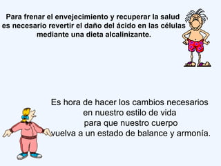 Para frenar el envejecimiento y recuperar la salud
es necesario revertir el daño del ácido en las células
mediante una dieta alcalinizante.
Es hora de hacer los cambios necesarios
en nuestro estilo de vida
para que nuestro cuerpo
vuelva a un estado de balance y armonía.
 