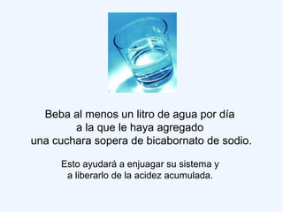Beba al menos un litro de agua por día
a la que le haya agregado
una cuchara sopera de bicabornato de sodio.
Esto ayudará a enjuagar su sistema y
a liberarlo de la acidez acumulada.
 