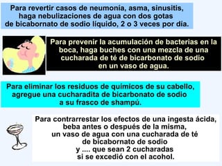 Para revertir casos de neumonía, asma, sinusitis,
haga nebulizaciones de agua con dos gotas
de bicabornato de sodio líquido, 2 o 3 veces por día.
Para prevenir la acumulación de bacterias en la
boca, haga buches con una mezcla de una
cucharada de té de bicarbonato de sodio
en un vaso de agua.
Para eliminar los residuos de químicos de su cabello,
agregue una cucharadita de bicarbonato de sodio
a su frasco de shampú.
Para contrarrestar los efectos de una ingesta ácida,
beba antes o después de la misma,
un vaso de agua con una cucharada de té
de bicabornato de sodio
y .... que sean 2 cucharadas
si se excedió con el acohol.
 