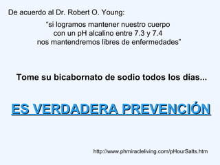 De acuerdo al Dr. Robert O. Young:
“si logramos mantener nuestro cuerpo
con un pH alcalino entre 7.3 y 7.4
nos mantendremos libres de enfermedades”
http://www.phmiracleliving.com/pHourSalts.htm
ES VERDADERA PREVENCIÓNES VERDADERA PREVENCIÓN
Tome su bicabornato de sodio todos los días...
 