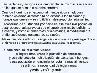 Las bacterias y hongos se alimentan de las mismas sustancias
de las que se alimenta nuestro cerebro.
Cuando ingerimos en exceso, alimentos ricos en glucosa,
también estamos alimentando en exceso a las bacterias y
hongos que crecen y se multiplican desproporcionadamente.
El consumo de sustancias por parte de esa excesiva población
desproporcionada provoca que el cerebro no reciba suficiente
alimento, y como el cerebro es quien manda, inmediatamente
emite las órdenes reclamando su ración.
Allí es cuando sentimos la urgencia de correr a ingerir algo dulce,
o hidratos de carbono (se convierten en glucosa), o alcohol.
Y comienza así el círculo vicioso:
al ingerir más, crece la provisión de azúcares,
y con ello crece la multiplicación de bacterias y hongos,
y esa población en crecimiento reclama más alimentos
y sentimos la necesidad de ingerir más,
y más, y más, y más.....
 