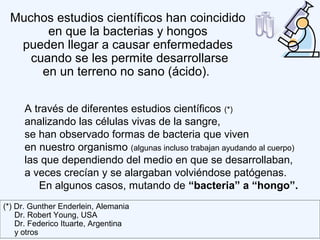 A través de diferentes estudios científicos (*)
analizando las células vivas de la sangre,
se han observado formas de bacteria que viven
en nuestro organismo (algunas incluso trabajan ayudando al cuerpo)
las que dependiendo del medio en que se desarrollaban,
a veces crecían y se alargaban volviéndose patógenas.
En algunos casos, mutando de “bacteria” a “hongo”.
Muchos estudios científicos han coincidido
en que la bacterias y hongos
pueden llegar a causar enfermedades
cuando se les permite desarrollarse
en un terreno no sano (ácido).
(*) Dr. Gunther Enderlein, Alemania
Dr. Robert Young, USA
Dr. Federico Ituarte, Argentina
y otros
 