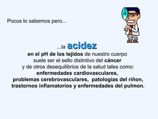 Pocos lo sabemos pero...
...la acidezacidez
en el pH de los tejidos de nuestro cuerpo
suele ser el sello distintivo del cáncer
y de otros desequilibrios de la salud tales como:
enfermedades cardiovasculares,
problemas cerebrovasculares, patologías del riñon,
trastornos inflamatorios y enfermedades del pulmon.
 