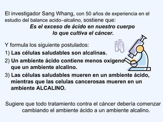 Y formula los siguiente postulados:
1) Las células saludables son alcalinas.
2) Un ambiente ácido contiene menos oxígeno
que un ambiente alcalino.
3) Las células saludables mueren en un ambiente ácido,
mientras que las celulas cancerosas mueren en un
ambiente ALCALINO.
Sugiere que todo tratamiento contra el cáncer debería comenzar
cambiando el ambiente ácido a un ambiente alcalino.
El investigador Sang Whang, con 50 años de experiencia en el
estudio del balance acido–alcalino, sostiene que:
Es el exceso de ácido en nuestro cuerpo
lo que cultiva el cáncer.
 