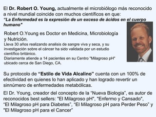 El Dr. Robert O. Young, actualmente el microbiólogo más reconocido
a nivel mundial coincide con muchos científicos en que:
“La Enfermedad es la expresión de un exceso de ácidos en el cuerpo
humano"
Robert O.Young es Doctor en Medicina, Microbiología
y Nutrición.
Lleva 30 años realizando analisis de sangre viva y seca, y su
investigación sobre el cáncer ha sido validada por un estudio
científico británico.
Diariamente atiende a 14 pacientes en su Centro "Milagroso pH"
ubicado cerca de San Diego, CA.
Su protocolo de “Estilo de Vida Alcalino” cuenta con un 100% de
efectividad en quienes lo han aplicado y han logrado revertir un
sinnúmero de enfermedades metabólicas.
El Dr. Young, creador del concepto de la “Nueva Biologia”, es autor de
reconocidos best sellers: "El Milagroso pH", "Enfermo y Cansado",
“El Milagroso pH para Diabetes”, “El Milagroso pH para Perder Peso” y
"El Milagroso pH para el Cancer”
 