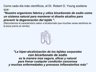 Como cada día más científicos, el Dr. Robert O. Young sostiene
que:
“Nuestro organismo fabrica y utliza bicarbonato de sodio como
un sistema natural para mantener el diseño alcalino para
prevenir la degeneración del tejido ".
(Recordemos el característico sabor a bicabornato que muchas veces sentimos en
la boca previo al vómito)
"La hiper-alcalinización de los tejidos corporales
con bicarbonato de sodio
es la manera mas segura, eficaz y natural
para frenar cualquier condición cancerosa
y muchas enfermedades y procesos inflamatortios más”
 