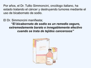Por años, el Dr. Tullio Simmoncini, oncólogo italiano, ha
estado tratando el cáncer y destruyendo tumores mediante el
uso de bicabornato de sodio.

El Dr. Simmoncini manifiesta;
      “El bicabornato de sodio es un remedio seguro,
    extremedamente barato e innegablemente efectivo
           cuando se trata de tejidos cancerosos”
 