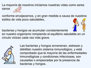 La mayoría de nosotros iniciamos nuestras vidas como seres
sanos

conforme envejecemos, y en gran medida a causa de nuestros
estilos de vida poco saludables,


bacterias y hongos se acumulan constantemente
en nuestro organismo rompiendo el equilibrio saludable en un
círculo vicioso cada vez más grave.

            Las bacterias y hongos envenenan, estresan y
            debilitan nuestro sistema inmunológico, y está
            comprobado que la mayoría de las enfermedades
            inmunológicas y condiciones infecciosas, son
            causadas o empeoradas por la presencia de
            bacterias y hongos.
 