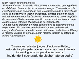 El Dr. Robert Young manifesta:
“Durante años he observado el impacto que provoca lo que ingerimos
en el delicado balance del pH de nuestra sangre. Y a través de mis
investigaciones he comprobado que la combinación de 4 maravillosas
sales de bicabornato (sodio, magnesio, potasio y calcio) ocurre
naturalmente en todos los fluidos de un cuerpo sano, con el propósito
de mantener el balance alcalino-ácido natural y actuando como anti-
oxidantes que retardan el proceso de envejecimiento.
Una adecuada provisión de estas cuatro sales de bicabornato es la
mejor protección contra el envejecimiento y toda enfermedad,
incluyendo el cáncer, además de que mejoran el rendimiento atlético y
al mejorar la salud en general, logran mejorar también el estado de
ánimo y las energías.



       "Durante los recientes juegos olímpicos en Beijing,
  varios de los principales atletas mejoraron su rendimiento e
           incluso lograron romper algunos records,
    ingiriendo 1 cucharada de bicabornato de sodio”
 