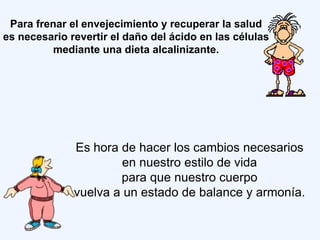 Para frenar el envejecimiento y recuperar la salud
es necesario revertir el daño del ácido en las células
          mediante una dieta alcalinizante.




              Es hora de hacer los cambios necesarios
                       en nuestro estilo de vida
                      para que nuestro cuerpo
              vuelva a un estado de balance y armonía.
 