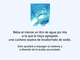 Beba al menos un litro de agua por día
        a la que le haya agregado
una cuchara sopera de bicabornato de sodio.

      Esto ayudará a enjuagar su sistema y
       a liberarlo de la acidez acumulada.
 