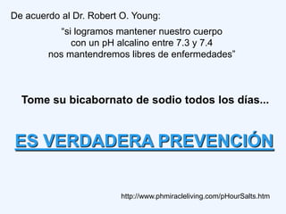 De acuerdo al Dr. Robert O. Young:
           “si logramos mantener nuestro cuerpo
              con un pH alcalino entre 7.3 y 7.4
        nos mantendremos libres de enfermedades”



  Tome su bicabornato de sodio todos los días...


ES VERDADERA PREVENCIÓN

                         http://www.phmiracleliving.com/pHourSalts.htm
 