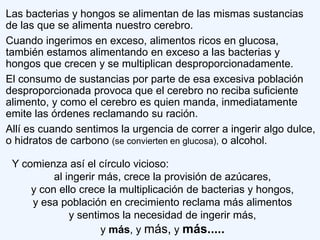 Las bacterias y hongos se alimentan de las mismas sustancias
de las que se alimenta nuestro cerebro.
Cuando ingerimos en exceso, alimentos ricos en glucosa,
también estamos alimentando en exceso a las bacterias y
hongos que crecen y se multiplican desproporcionadamente.
El consumo de sustancias por parte de esa excesiva población
desproporcionada provoca que el cerebro no reciba suficiente
alimento, y como el cerebro es quien manda, inmediatamente
emite las órdenes reclamando su ración.
Allí es cuando sentimos la urgencia de correr a ingerir algo dulce,
o hidratos de carbono (se convierten en glucosa), o alcohol.

 Y comienza así el círculo vicioso:
          al ingerir más, crece la provisión de azúcares,
     y con ello crece la multiplicación de bacterias y hongos,
     y esa población en crecimiento reclama más alimentos
              y sentimos la necesidad de ingerir más,
                     y más, y más, y más.....
 