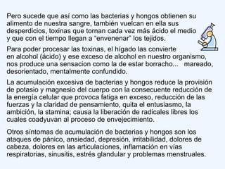 Pero sucede que así como las bacterias y hongos obtienen su
alimento de nuestra sangre, también vuelcan en ella sus
desperdicios, toxinas que tornan cada vez más ácido el medio
y que con el tiempo llegan a “envenenar” los tejidos.
Para poder procesar las toxinas, el hígado las convierte
en alcohol (ácido) y ese exceso de alcohol en nuestro organismo,
nos produce una sensacion como la de estar borracho... mareado,
desorientado, mentalmente confundido.
La acumulación excesiva de bacterias y hongos reduce la provisión
de potasio y magnesio del cuerpo con la consecuente reducción de
la energía celular que provoca fatiga en exceso, reducción de las
fuerzas y la claridad de pensamiento, quita el entusiasmo, la
ambición, la stamina; causa la liberación de radicales libres los
cuales coadyuvan al proceso de envejecimiento.
Otros síntomas de acumulación de bacterias y hongos son los
ataques de pánico, ansiedad, depresión, irritabilidad, dolores de
cabeza, dolores en las articulaciones, inflamación en vías
respiratorias, sinusitis, estrés glandular y problemas menstruales.
 