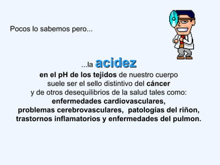 Pocos lo sabemos pero...



                     ...la acidez
        en el pH de los tejidos de nuestro cuerpo
          suele ser el sello distintivo del cáncer
     y de otros desequilibrios de la salud tales como:
            enfermedades cardiovasculares,
  problemas cerebrovasculares, patologías del riñon,
 trastornos inflamatorios y enfermedades del pulmon.
 