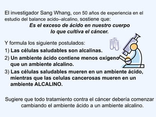 El investigador Sang Whang, con 50 años de experiencia en el
estudio del balance acido–alcalino, sostiene que:
            Es el exceso de ácido en nuestro cuerpo
                     lo que cultiva el cáncer.

Y formula los siguiente postulados:
1) Las células saludables son alcalinas.
2) Un ambiente ácido contiene menos oxígeno
   que un ambiente alcalino.
3) Las células saludables mueren en un ambiente ácido,
   mientras que las celulas cancerosas mueren en un
   ambiente ALCALINO.

Sugiere que todo tratamiento contra el cáncer debería comenzar
      cambiando el ambiente ácido a un ambiente alcalino.
 
