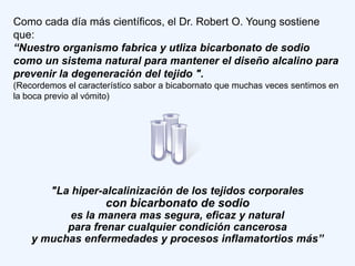 Como cada día más científicos, el Dr. Robert O. Young sostiene
que:
“Nuestro organismo fabrica y utliza bicarbonato de sodio
como un sistema natural para mantener el diseño alcalino para
prevenir la degeneración del tejido ".
(Recordemos el característico sabor a bicabornato que muchas veces sentimos en
la boca previo al vómito)




         "La hiper-alcalinización de los tejidos corporales
                      con bicarbonato de sodio
          es la manera mas segura, eficaz y natural
          para frenar cualquier condición cancerosa
    y muchas enfermedades y procesos inflamatortios más”
 
