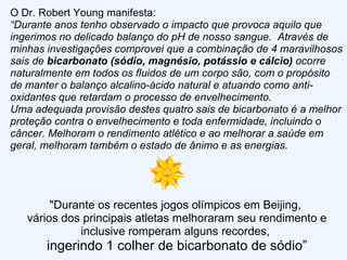 O Dr. Robert Young manifesta: “ Durante anos tenho observado o impacto que provoca aquilo que ingerimos no delicado balanço do pH de nosso sangue.  Através de minhas investigações comprovei que a combinação de 4 maravilhosos sais de  bicarbonato (sódio, magnésio, potássio e cálcio)  ocorre naturalmente em todos os fluidos de um corpo são, com o propósito de manter o balanço alcalino-ácido natural e atuando como anti-oxidantes que retardam o processo de envelhecimento. Uma adequada provisão destes quatro sais de bicarbonato é a melhor proteção contra o envelhecimento e toda enfermidade, incluindo o câncer. Melhoram o rendimento atlético e ao melhorar a saúde em geral, melhoram também o estado de ânimo e as energias.  "Durante os recentes jogos olímpicos em Beijing,  vários dos principais atletas melhoraram seu rendimento e inclusive romperam alguns recordes,  ingerindo 1 colher de bicarbonato de sódio” 