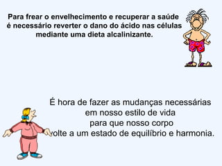 Para frear o envelhecimento e recuperar a saúde  é necessário reverter o dano do ácido nas células mediante uma dieta alcalinizante. É hora de fazer as mudanças necessárias  em nosso estilo de vida  para que nosso corpo volte a um estado de equilíbrio e harmonia. 