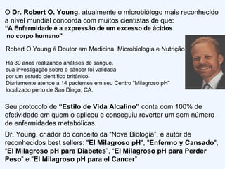 O  Dr. Robert O. Young,  atualmente o microbiólogo mais reconhecido a nível mundial concorda com muitos cientistas de que: “ A Enfermidade é a expressão de um excesso de ácidos  no corpo humano" Robert O.Young é Doutor em Medicina, Microbiologia e Nutrição. Há 30 anos realizando análises de sangue,  sua  investigação sobre o câncer foi validada  por um estudo científico britânico. Diariamente atende a 14 pacientes em seu Centro "Milagroso pH"  localizado perto de San Diego, CA.  Seu protocolo de  “Estilo de Vida Alcalino”  conta com 100% de efetividade em quem o aplicou e conseguiu reverter um sem número de enfermidades metabólicas.  Dr. Young, criador do conceito da “Nova Biologia”, é autor de reconhecidos best sellers: " El Milagroso pH ", " Enfermo y Cansado ",  “ El Milagroso pH para Diabetes ”, “ El Milagroso pH para Perder Peso ” e " El Milagroso pH para el Cancer ” 