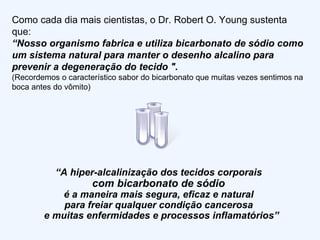 Como cada dia mais cientistas, o Dr. Robert O. Young sustenta que: “ Nosso organismo fabrica e utiliza bicarbonato de sódio como um sistema natural para manter o desenho alcalino para prevenir a degeneração do tecido ". (Recordemos o característico sabor do bicarbonato que muitas vezes sentimos na boca antes do vômito)  “ A hiper-alcalinização dos tecidos corporais  com bicarbonato de sódio  é a maneira mais segura, eficaz e natural  para freiar qualquer condição cancerosa  e muitas enfermidades e processos inflamatórios” 