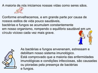 A maioria de nós iniciamos nossas vidas como seres sãos.  Conforme envelhecemos, e em grande parte por causa de nossos estilos de vida pouco saudáveis,  bactérias e fungos se acumulam constantemente  em nosso organismo, rompendo o equilíbrio saudável em um círculo vicioso cada vez mais grave.  As bactérias e fungos envenenam, estressam e debilitam nosso sistema imunológico.  Está comprovado que a maioria das enfermidades imunológicas e condições infecciosas, são causadas ou pioradas pela presença de bactérias  e fungos.  
