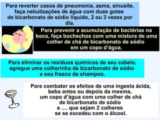 Para reverter casos de pneumonia, asma, sinusite, faça nebulizações de água com duas gotas  de bicarbonato de sódio líquido, 2 ou 3 vezes por dia. Para prevenir a acumulação de bactérias na boca, faça bochechos com uma mistura de uma colher de chá de bicarbonato de sódio  em um copo d’água. Para eliminar os resíduos químicos de seu cabelo, agregue uma colherinha de bicarbonato de sódio  a seu frasco de shampoo. Para combater os efeitos de uma ingesta ácida, beba antes ou depois da mesma,  um copo d’água com uma colher de chá de bicarbonato de sódio  e .... que sejam 2 colheres  se se excedeu com o álcool. 