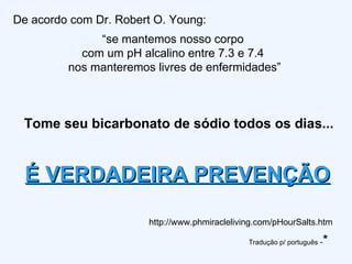 De acordo com Dr. Robert O. Young: “ se mantemos nosso corpo  com um pH alcalino entre 7.3 e 7.4  nos manteremos livres de enfermidades” http://www.phmiracleliving.com/pHourSalts.htm É VERDADEIRA PREVENÇÃO Tome seu bicarbonato de sódio todos os dias... Tradução p/ português  - * 