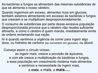 As bactérias e fungos se alimentam das mesmas substâncias de que se alimenta o nosso cérebro. Quando ingerimos em exceso, alimentos ricos em glucose, também estamos alimentando em excesso às bactérias e fungos que crescem e se multiplicam desproporcionadamente. O consumo de substâncias por parte dessa excesiva população desproporcionada provoca que o cérebro não receba suficiente alimento, e como o cérebro é quem manda, imediatamente emite as ordens reclamando sua ração. Aí é quando sentimos a urgência de correr para ingerir algo doce, ou hidratos de carbono  (se convertem em glucose),  ou álcool. Começa assim o círculo vicioso: ao ingerir mais, cresce a provisão de açúcares,  e com ele cresce a multiplicação de bactérias e fungos,  e essa população em crescimento reclama mais alimentos  e sentimos a necessidade de ingerir mais,  e  mais , e  mais,  e  mais.....  