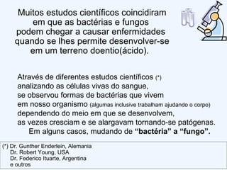 Através de diferentes estudos científicos  (*) analizando as células vivas do sangue,  se observou formas de bactérias que vivem  em nosso organismo  (algumas inclusive trabalham ajudando o corpo)  dependendo do meio em que se desenvolvem,  as vezes cresciam e se alargavam tornando-se patógenas.  Em alguns casos, mudando de  “bactéria” a “fungo”.  Muitos estudos científicos coincidiram em que as bactérias e fungos  podem chegar a causar enfermidades  quando se lhes permite desenvolver-se em um terreno doentio(ácido).  (*) Dr. Gunther Enderlein, Alemania Dr. Robert Young, USA Dr. Federico Ituarte, Argentina e outros 