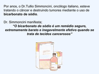 Por anos, o Dr.Tullio Simmoncini, oncólogo italiano, esteve tratando o câncer e destruindo tumores mediante o uso de  bicarbonato de sódio . Dr. Simmoncini manifesta; “ O bicarbonato de sódio é um remédio seguro, extremamente barato e inegavelmente efetivo quando se trata de tecidos cancerosos” 