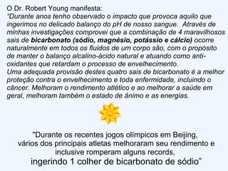 O Dr. Robert Young manifesta: “ Durante anos tenho observado o impacto que provoca aquilo que ingerimos no delicado balanço do pH de nosso sangue.  Através de minhas investigações comprovei que a combinação de 4 maravilhosos sais de  bicarbonato (sódio, magnésio, potássio e cálcio)  ocorre naturalmente em todos os fluidos de um corpo são, com o propósito de manter o balanço alcalino-ácido natural e atuando como anti-oxidantes que retardam o processo de envelhecimento. Uma adequada provisão destes quatro sais de bicarbonato é a melhor proteção contra o envelhecimento e toda enfermidade, incluindo o câncer. Melhoram o rendimento atlético e ao melhorar a saúde em geral, melhoram também o estado de ânimo e as energias.  "Durante os recentes jogos olímpicos em Beijing,  vários dos principais atletas melhoraram seu rendimento e inclusive romperam alguns records,  ingerindo 1 colher de bicarbonato de sódio” 