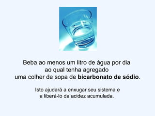 Beba ao menos um litro de água por dia  ao qual tenha agregado  uma colher de sopa de  bicarbonato de sódio . Isto ajudará a enxugar seu sistema e a liberá-lo da acidez acumulada.  