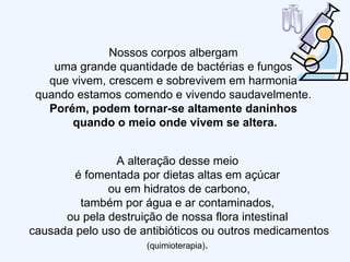 Nossos corpos albergam  uma grande quantidade de bactérias e fungos  que vivem, crescem e sobrevivem em harmonia  quando estamos comendo e vivendo saudavelmente.  Porém, podem tornar-se altamente daninhos  quando o meio onde vivem se altera. A alteração desse meio  é fomentada por dietas altas em açúcar  ou em hidratos de carbono, também por água e ar contaminados,  ou pela destruição de nossa flora intestinal  causada pelo uso de antibióticos ou outros medicamentos  (quimioterapia) .  