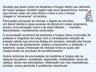 Sucede que assim como as bactérias e fungos obtem seu alimento de nosso sangue, também jogam nele seus desperdícios, toxinas que tornam cada vez mais ácido o meio e com o tempo  chegam a “envenenar” os tecidos.  Para poder processar as toxinas, o fígado as converte  em álcool (ácido) e esse excesso de álcool em nosso organismo, produz uma sensação como a de estar bêbado...  mareado, desorientado, mentalmente confundido. A acumulação excessiva de bactérias e fungos reduz a provisão de potássio e magnésio do corpo com a consequente redução da energia celular que provoca fadiga em excesso, redução das forças e da clareza de pensamento, acaba o entusiasmo, a ambição, a estamina; causa a liberação de radicais livres os quais são coadjuvantes do processo de envelhecimento. Outros sintomas de acumulação de bactérias e fungos são os ataques de pânico, ansiedade, depressão, irritabilidade, dores de cabeça, dores nas articulações, inflamação nas vias respiratórias, sinusite, stress glandular e problemas menstruais.  