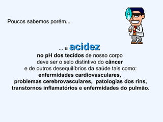 Poucos sabemos porém... ... a  acidez   no pH dos tecidos  de nosso corpo  deve ser o selo distintivo do  câncer   e de outros desequilíbrios da saúde tais como: enfermidades cardiovasculares,  problemas cerebrovasculares,  patologias dos rins, transtornos inflamatórios e enfermidades do pulmão. 