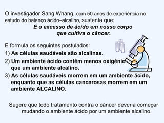 E formula os seguintes postulados: 1)  As  células saudáveis são alcalinas. 2)   Um ambiente ácido contêm menos oxigênio  que um ambiente alcalino. 3)  As células saudáveis morrem em um ambiente ácido, enquanto que as células cancerosas morrem em um ambiente ALCALINO. Sugere que todo tratamento contra o câncer deveria começar mudando o ambiente ácido por um ambiente alcalino. O investigador Sang Whang,  com 50 anos de experiência no estudo do balanço ácido–alcalino,   sustenta que: É o excesso de ácido em nosso corpo  que cultiva o câncer. 