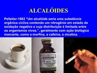 ALCALÓIDES Pelletier-1983 “Um alcalóide seria uma substância orgânica cíclica contendo um nitrogênio em estado de oxidação negativo e cuja distribuição é limitada entre os organismos vivos.”,  geralmente com ação biológica marcante, como a morfina, a cafeína, a nicotina. 