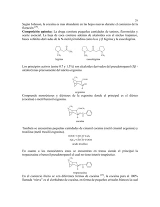 28
Según Johnson, la cocaína es mas abundante en las hojas nuevas durante el comienzo de la
floración [28].
Composición química: La droga contiene pequeñas cantidades de taninos, flavonoides y
aceite esencial. La hoja de coca contiene además de alcaloides con el núcleo tropánico,
bases volátiles derivadas de la N-metil pirrolidina como la α y β higrina y la cuscohigrina.

                                    O                                      O

                           N            CH3                       N                  N
                           CH3                                    CH3                CH3

                          higrina                                     cuscohigrina

Los principios activos (entre 0.7 y 1.5%) son alcaloides derivados del pseudotropanol (3β -
alcohol) mas precisamente del núcleo ecgonina

                                                   CH3
                                              N               COOH

                                                                  OH

                                                              H

                                                   ecgonina
Comprende monoésteres y diésteres de la ecgonina donde el principal es el diéster
(cocaína) o metil benzoil ecgonina.

                                            CH3
                                        N                COOCH 3

                                                          O C
                                                              O
                                                     H

                                                    cocaína

También se encuentran pequeñas cantidades de cinamil cocaína (metil cinamil ecgonina) y
truxilina (metil truxilil ecgonina).
                                        HOOC CH CH C6H5
                                            H5C6 CH CH COOH
                                              ácido truxílico

En cuanto a los monoésteres estos se encuentran en trazas siendo el principal la
tropacocaína o benzoil pseudotropanol el cual no tiene interés terapéutico.
                                            CH3
                                        N

                                                          O   C
                                                              O
                                                     H

                                                  tropacocaína
En el comercio ilícito se ven diferentes formas de cocaína [29], la cocaína pura al 100%
llamada “nieve” es el clorhidrato de cocaína, en forma de pequeños cristales blancos la cual
 