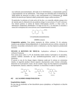 40
 son moléculas psicoestimulantes, derivadas de la feniletilamina, y emparentadas química
 y funcionalmente con las anfetaminas. Estas drogas son utilizadas para el tratamiento de
 ADD (deficit de atencion) en niños y mas concretamente en el tratamiento de ADHD
 (deficit de atención por hiperactividad), produciendo riesgos cardiovasculares. [35]
 En particular, la catinona es la más activa de las dos, y es conocida, además, porque sirve
 de sustrato para la obtención de una poderosa droga, la metcatinona (N metil catinona).
 Esa síntesis química se realiza de manera relativamente sencilla y a bajo costo, en
 laboratorios clandestinos distribuidos a lo largo de EE.UU, y su mercado es creciente a
 causa de la semejanza de la metcatinona con la metanfetamina (extasis).
                                         O                            NHCH3


                                                             CH3
                                         O


                                    3,4-metilendioximetanfetamina
                                             (MDMA extasis)
Composición química: Esta planta originaria de Africa contiene 1% de catinona,
sustancia que produce farmacodependencia, la masticación provoca euforia, sensación de
bienestar, locuacidad, estimulación motriz e intelectual y una fase depresiva produciendo
insomnio.

PEYOTE O BOTONES DE MEZCAL: Lophophora williamsii o Echinocactus
williamsii Cactaceae
Este cactus posee entre 3 y 6% de alcaloides totales donde el principal es la mezcalina,
contiene también alcaloides de tipo tetrahidroisoquinoleina como la anhalanina y
lofoforina.
El peyote es una de las drogas mágico religiosas usada por lo aztecas en ceremonias
rituales, la ingestión produce efectos síquicos: alucinaciones como visiones coloreadas,
distorsión en la percepción visual y de los sonidos, luego una fase depresiva acompañada
de hipotensión, nauseas, sudación y midriasis. La mezcalina es usada en siquiatría.

                CH3O                         CH3O                         CH3O

                                   NH2                           NH                            NCH3
                CH3O                         CH3O                             O
                       OCH3                          OH                           O      CH3
                       mezcalina                    anhalanina                    lofoforina


4.2    ALCALOIDES ISOQUINOLEICOS

Isoquinoleínas simples
De este tipo de alcaloides se han descubierto pocos ejemplares, su biogénesis es descrita
por Herbert [36]
 