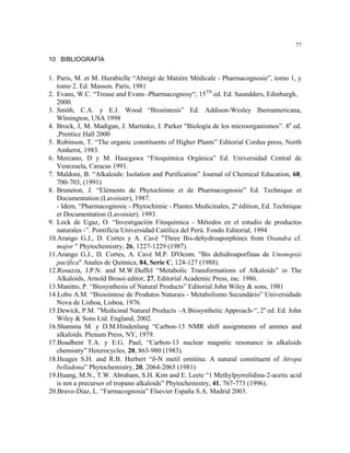 77

10 BIBLIOGRAFÍA


1. Paris, M. et M. Hurabielle “Abrégé de Matière Médicale - Pharmacognosie”, tomo 1, y
   tomo 2. Ed. Masson. París, 1981
2. Evans, W.C. “Trease and Evans -Pharmacognosy“, 15TH ed. Ed. Saundders, Edinburgh,
   2000.
3. Smith, C.A. y E.J. Wood “Biosíntesis” Ed. Addison-Wesley Iberoamericana,
   Wlmington, USA 1998
4. Brock, J, M. Madigan, J. Martinko, J. Parker "Biología de los microorganismos”. 8a ed.
   ,Prentice Hall 2000
5. Robinson, T. “The organic constituents of Higher Plants” Editorial Cordus press, North
   Amherst, 1983.
6. Mercano, D y M. Hasegawa “Fitoquímica Orgánica” Ed. Universidad Central de
   Venezuela, Caracas 1991.
7. Maldoni, B. “Alkaloids: Isolation and Purification” Journal of Chemical Education, 68,
   700-703, (1991)
8. Bruneton, J. “Eléments de Phytochimie et de Pharmacognosie” Ed. Technique et
   Documentation (Lavoisier), 1987.
   - Idem, “Pharmacognosie - Phytochimie - Plantes Medicinales, 2ª édition, Ed. Technique
   et Documentation (Lavoisier). 1993.
9. Lock de Ugaz, O. “Investigación Fitoquímica - Métodos en el estudio de productos
   naturales -”. Pontificia Universidad Católica del Perú. Fondo Editorial, 1994
10.Arango G.J., D. Cortes y A. Cavé "Three Bis-dehydroaporphines from Oxandra cf.
   major " Phytochemistry, 26, 1227-1229 (1987).
11.Arango G.J., D. Cortes, A. Cavé M.P. D'Ocom. "Bis dehidroaporfinas de Unonopsis
   pacifica" Anales de Química, 84, Serie C, 124-127 (1988).
12.Rosazza, J.P.N. and M.W.Duffel “Metabolic Transformations of Alkaloids” in The
   Alkaloids, Arnold Brossi editor, 27, Editorial Academic Press, inc. 1986.
13.Manitto, P. “Biosynthesis of Natural Products” Editorial John Wiley & sons, 1981
14.Lobo A.M. “Biossíntese de Produtos Naturais - Metabolismo Secundário” Universidade
   Nova de Lisboa, Lisboa, 1976.
15.Dewick, P.M. ”Medicinal Natural Products –A Biosynthetic Approach-“, 2a ed. Ed. John
   Wiley & Sons Ltd. England, 2002.
16.Shamma M. y D.M.Hindenlang “Carbon-13 NMR shift assignments of amines and
   alkaloids. Plenum Press, NY, 1979.
17.Boadbent T.A. y E.G. Paul, “Carbon-13 nuclear magnitic resonance in alkaloids
   chemistry” Heterocycles, 20, 863-980 (1983).
18.Heages S.H. and R.B. Herbert “δ-N metil ornitina: A natural constituent of Atropa
   belladona” Phytochemistry, 20, 2064-2065 (1981)
19.Huang, M.N., T.W. Abraham, S.H. Kim and E. Leete “1 Methylpyrrolidina-2-acetic acid
   is not a precursor of tropano alkaloids” Phytochemistry, 41, 767-773 (1996).
20.Bravo-Díaz, L. “Farmacognosia” Elsevier España S.A. Madrid 2003.
 